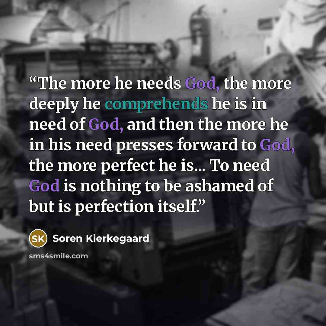 “The more he needs God, the more deeply he comprehends he is in need of God, and then the more he in his need presses forward to God, the more perfect he is... To need God is nothing to be ashamed of but is perfection itself.” quote by Soren Kierkegaard