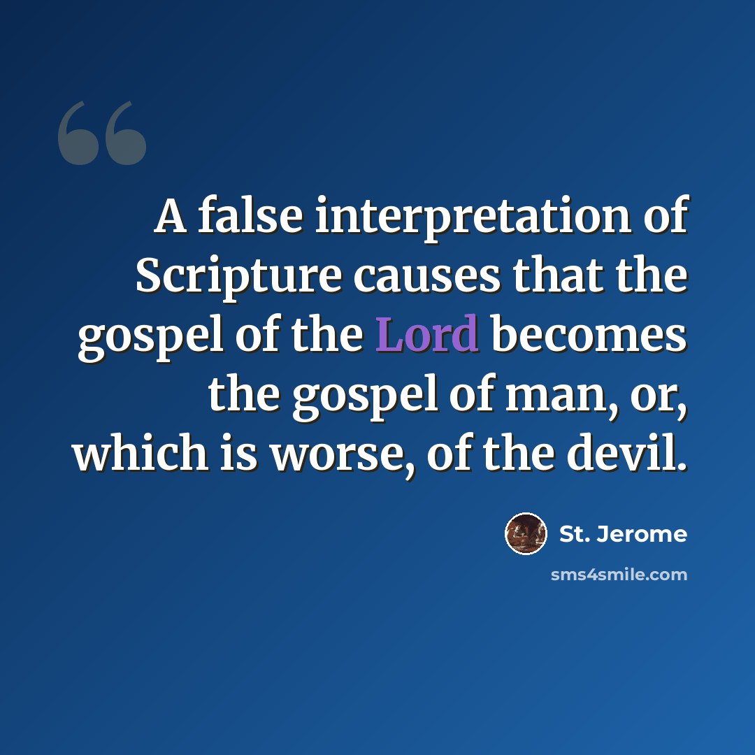 “A false interpretation of Scripture causes that the gospel of the Lord becomes the gospel of man, or, which is worse, of the devil.” quote by St. Jerome