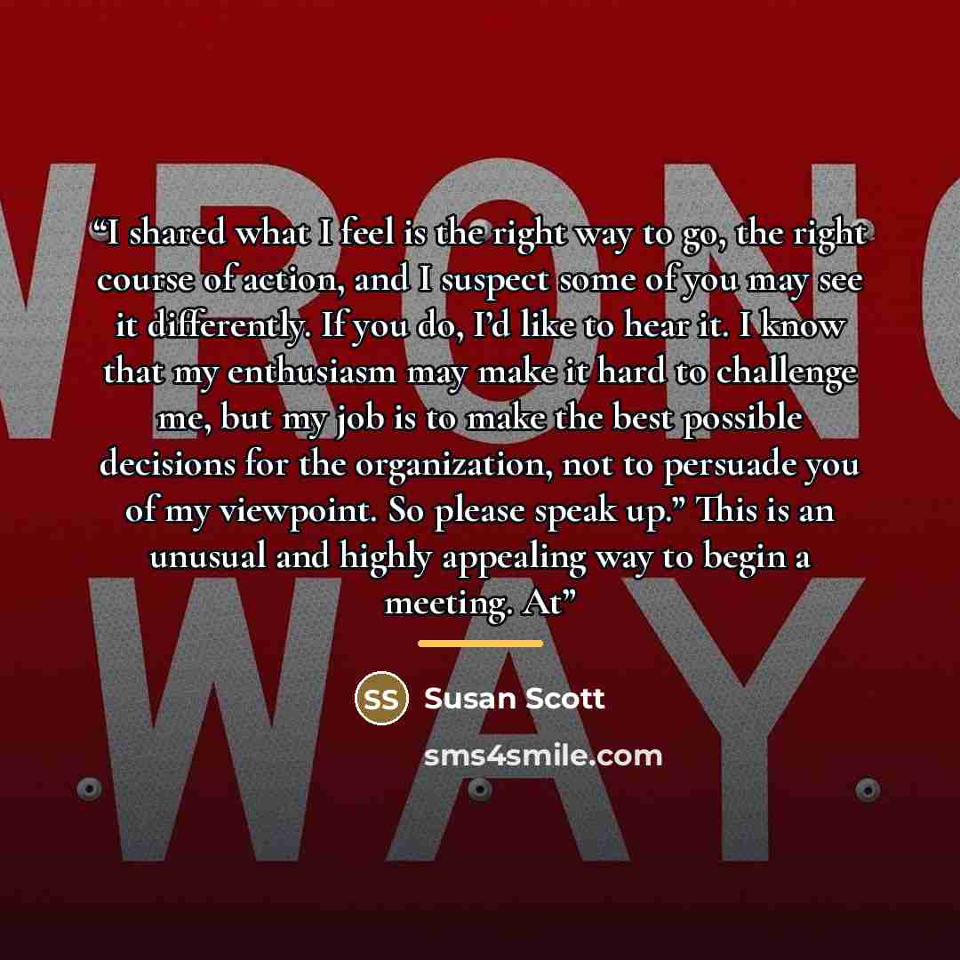 “I shared what I feel is the right way to go, the right course of action, and I suspect some of you may see it differently. If you do, I’d like to hear it. I know that my enthusiasm may make it hard to challenge me, but my job is to make the best possible decisions for the organization, not to…” quote by Susan Scott