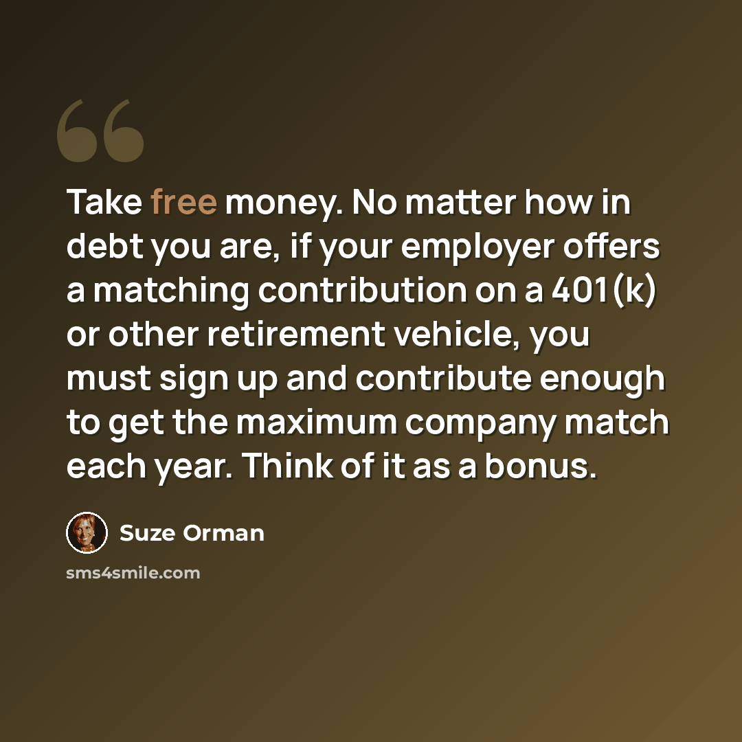 “Take free money. No matter how in debt you are, if your employer offers a matching contribution on a 401(k) or other retirement vehicle, you must sign up and contribute enough to get the maximum company match each year. Think of it as a bonus.” quote by Suze Orman