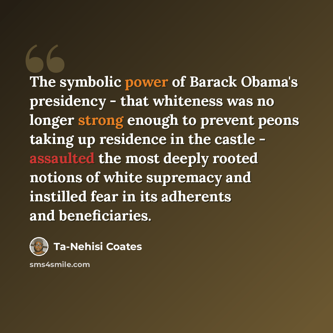 “The symbolic power of Barack Obama's presidency - that whiteness was no longer strong enough to prevent peons taking up residence in the castle - assaulted the most deeply rooted notions of white supremacy and instilled fear in its adherents and beneficiaries.” quote by Ta-Nehisi Coates