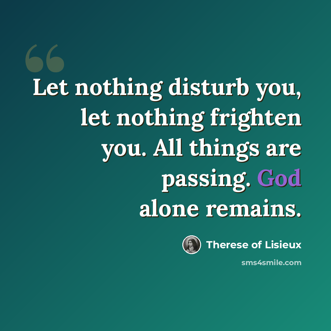 “Let nothing disturb you, let nothing frighten you. All things are passing. God alone remains.” quote by Therese of Lisieux