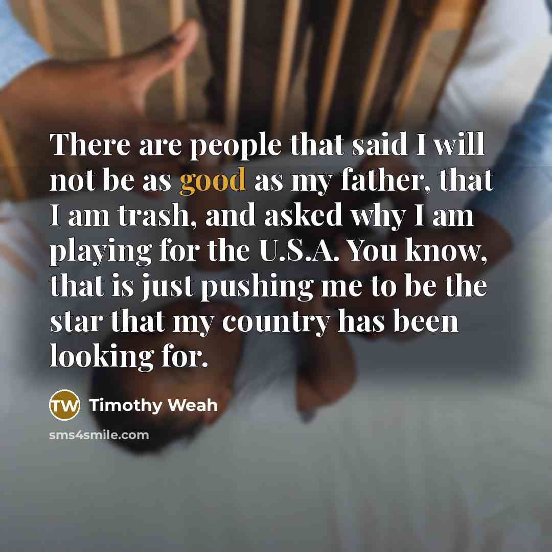 “There are people that said I will not be as good as my father, that I am trash, and asked why I am playing for the U.S.A. You know, that is just pushing me to be the star that my country has been looking for.” quote by Timothy Weah