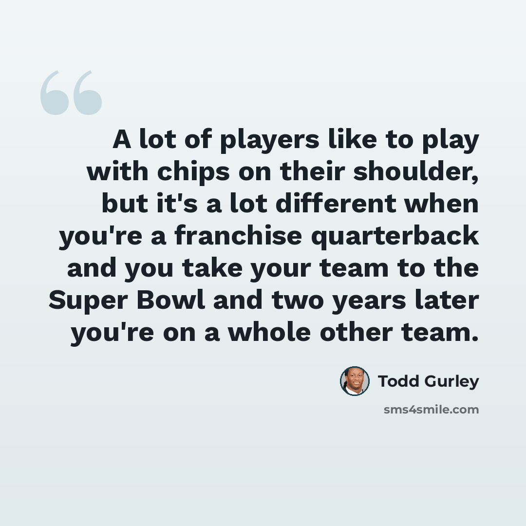 “A lot of players like to play with chips on their shoulder, but it's a lot different when you're a franchise quarterback and you take your team to the Super Bowl and two years later you're on a whole other team.” quote by Todd Gurley