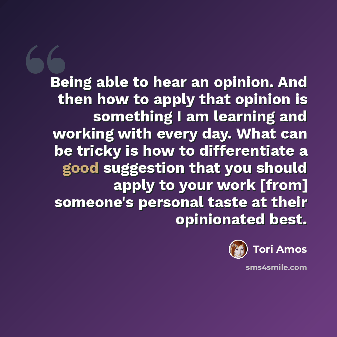 “Being able to hear an opinion. And then how to apply that opinion is something I am learning and working with every day. What can be tricky is how to differentiate a good suggestion that you should apply to your work [from] someone's personal taste at their opinionated best.” quote by Tori Amos