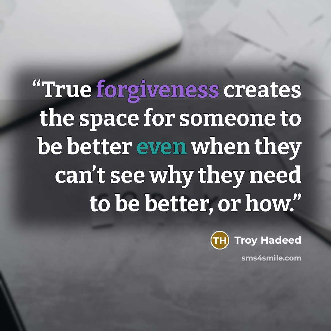 “True forgiveness creates the space for someone to be better even when they can’t see why they need to be better, or how.” quote by Troy Hadeed
