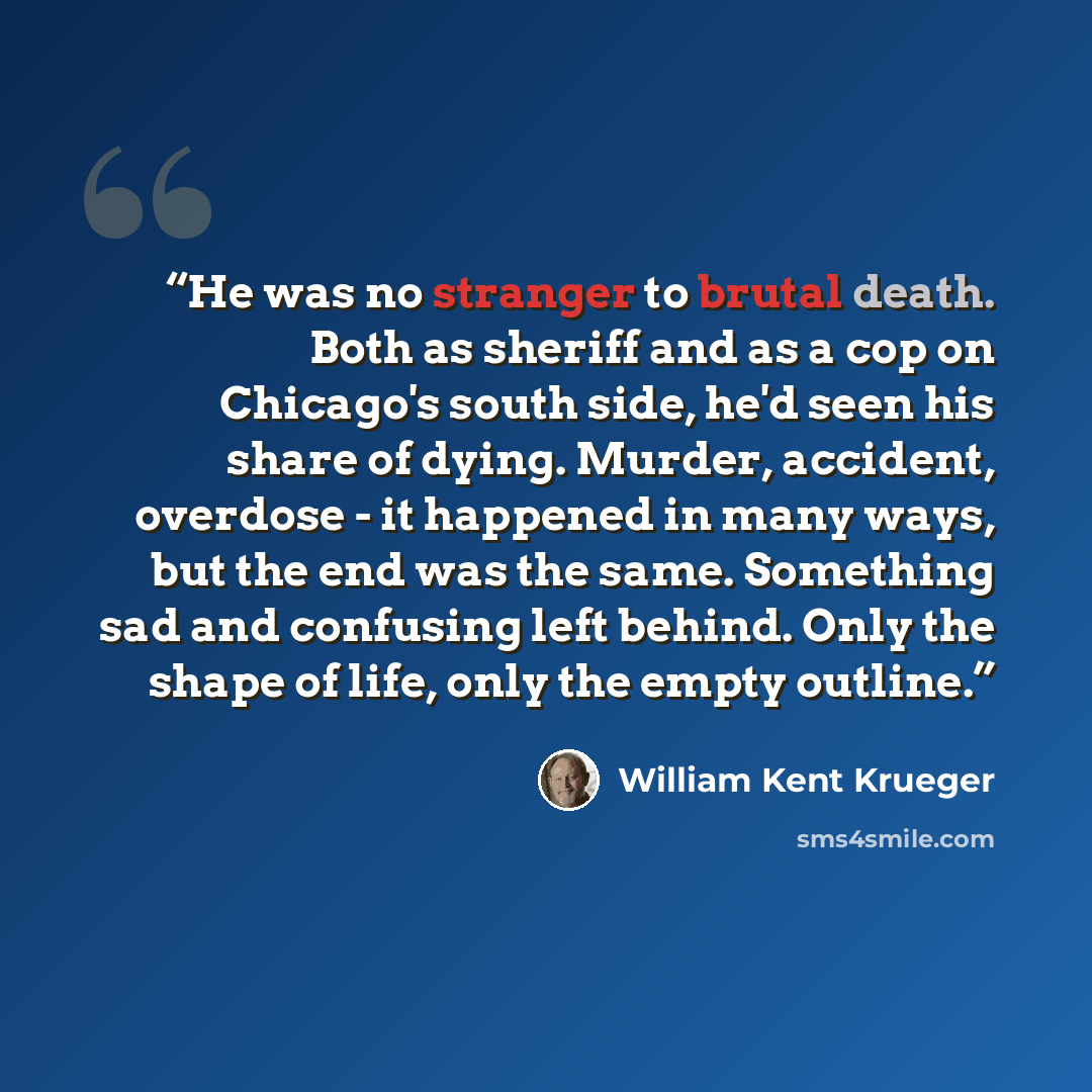 “He was no stranger to brutal death. Both as sheriff and as a cop on Chicago's south side, he'd seen his share of dying. Murder, accident, overdose - it happened in many ways, but the end was the same. Something sad and confusing left behind. Only the shape of life, only the empty outline.” quote by William Kent Krueger