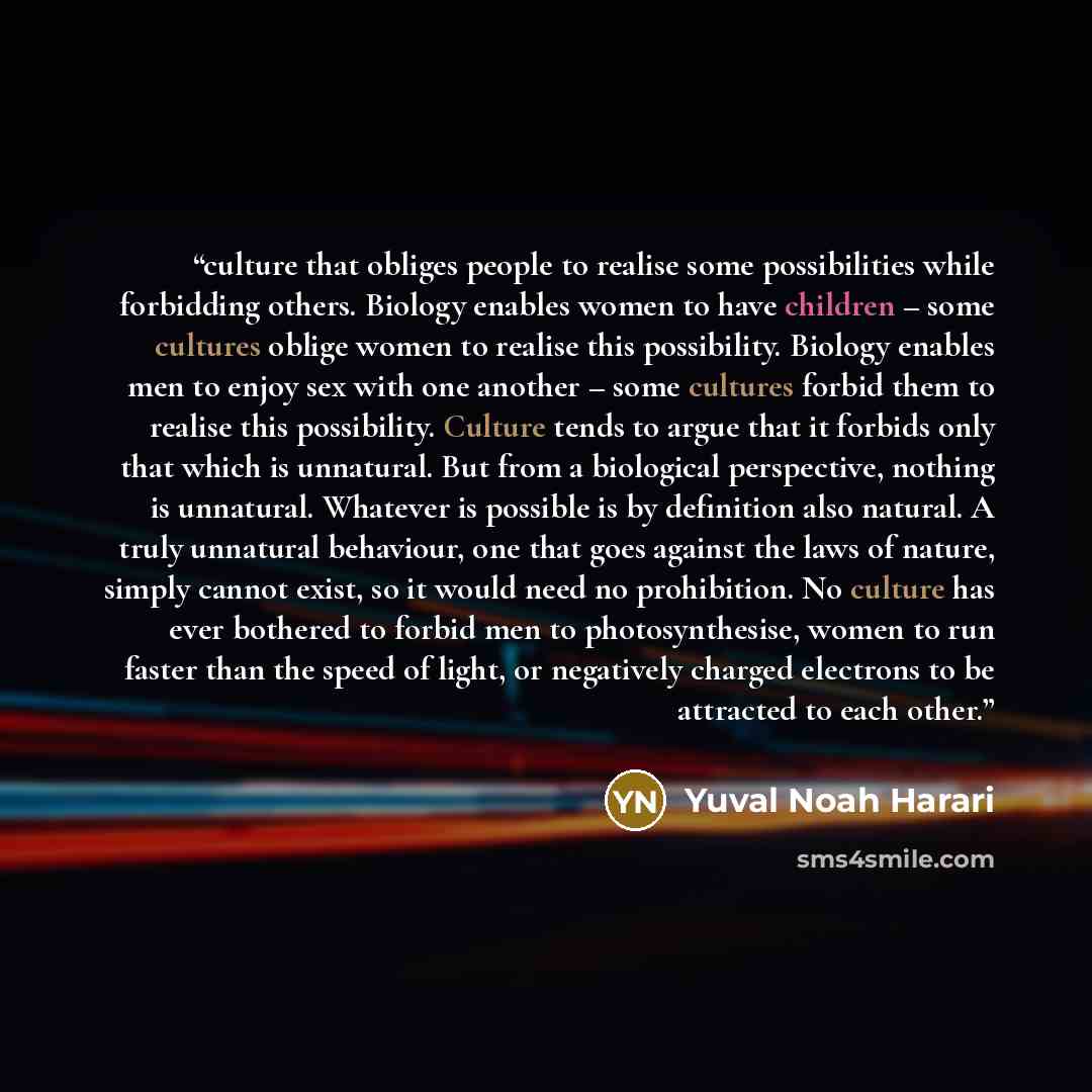 “culture that obliges people to realise some possibilities while forbidding others. Biology enables women to have children – some cultures oblige women to realise this possibility. Biology enables men to enjoy sex with one another – some cultures forbid them to realise this possibility. Culture…” quote by Yuval Noah Harari