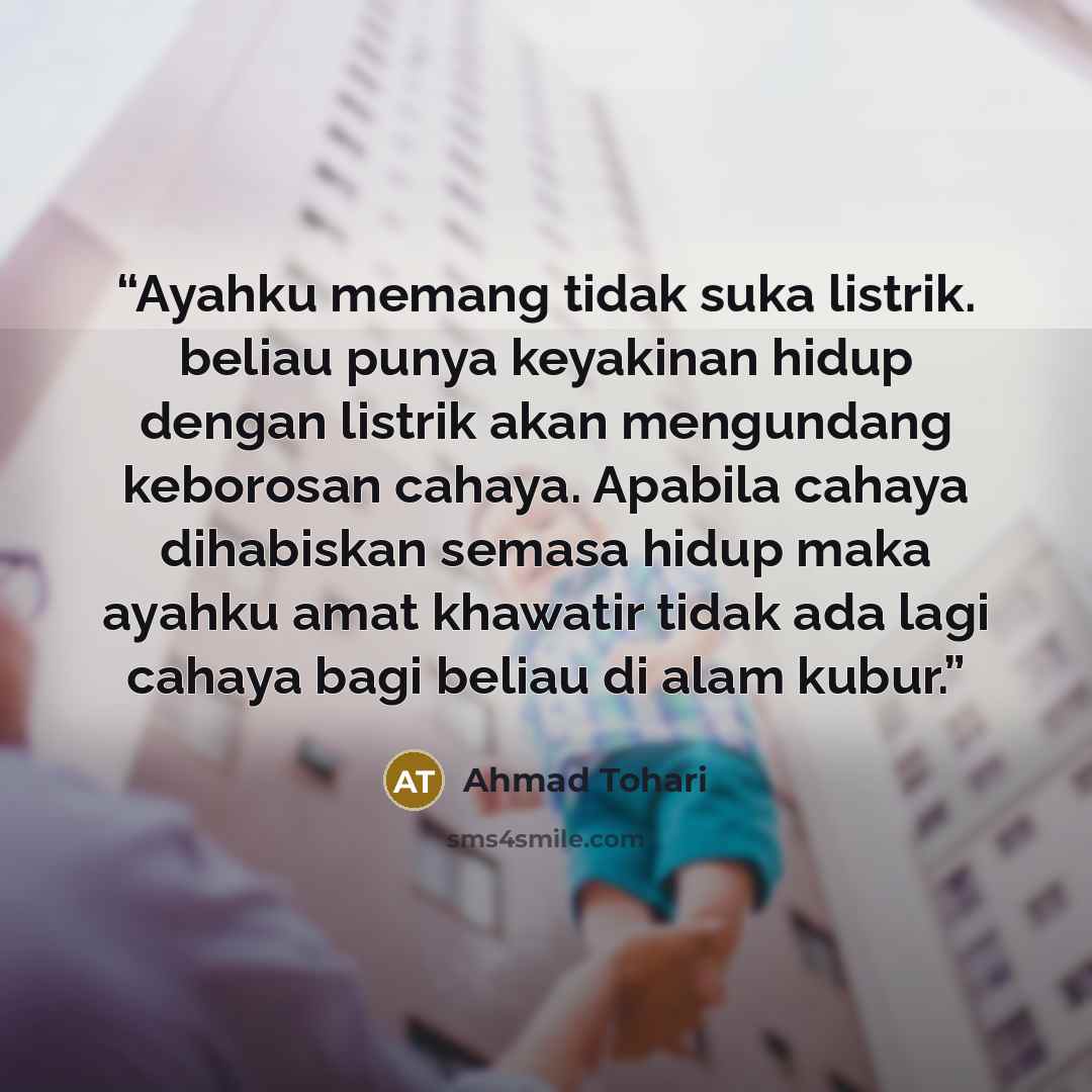 “Ayahku memang tidak suka listrik. beliau punya keyakinan hidup dengan listrik akan mengundang keborosan cahaya. Apabila cahaya dihabiskan semasa hidup maka ayahku amat khawatir tidak ada lagi cahaya bagi beliau di alam kubur.” quote by Ahmad Tohari