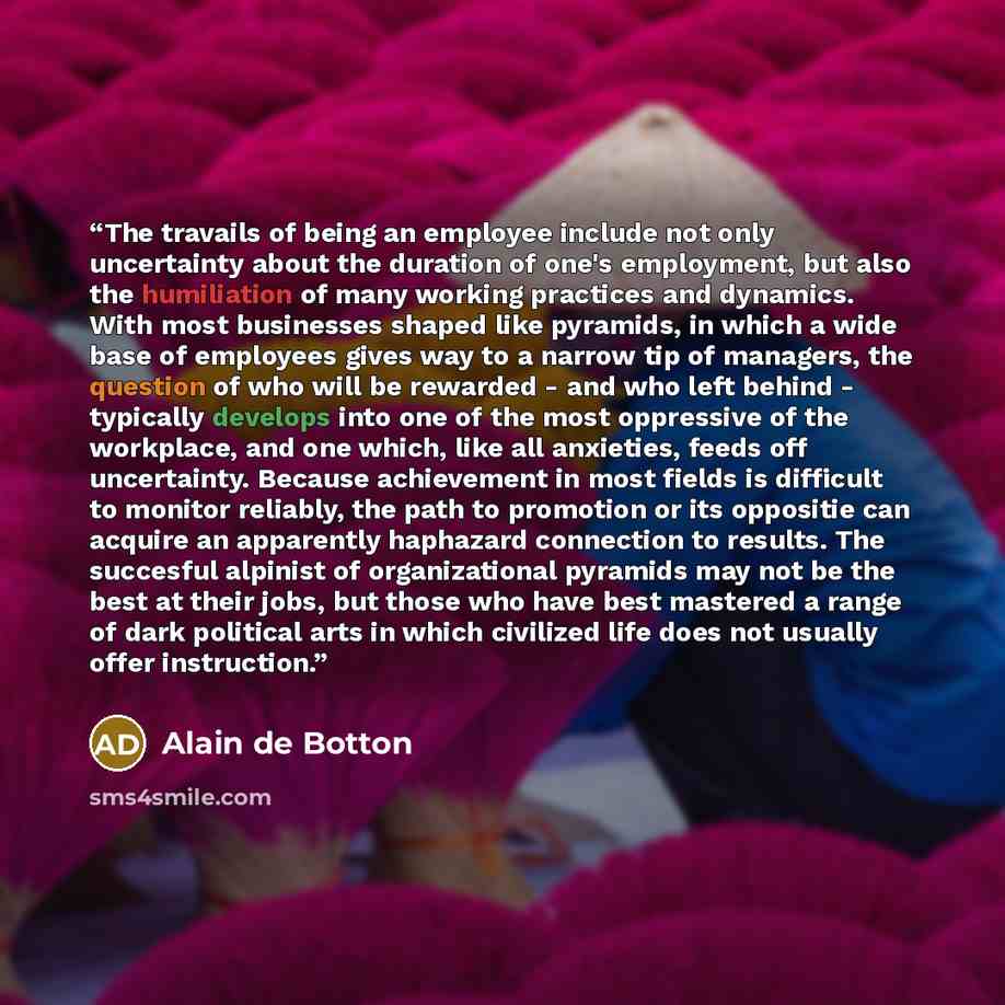“The travails of being an employee include not only uncertainty about the duration of one's employment, but also the humiliation of many working practices and dynamics. With most businesses shaped like pyramids, in which a wide base of employees gives way to a narrow tip of managers, the question…” quote by Alain de Botton