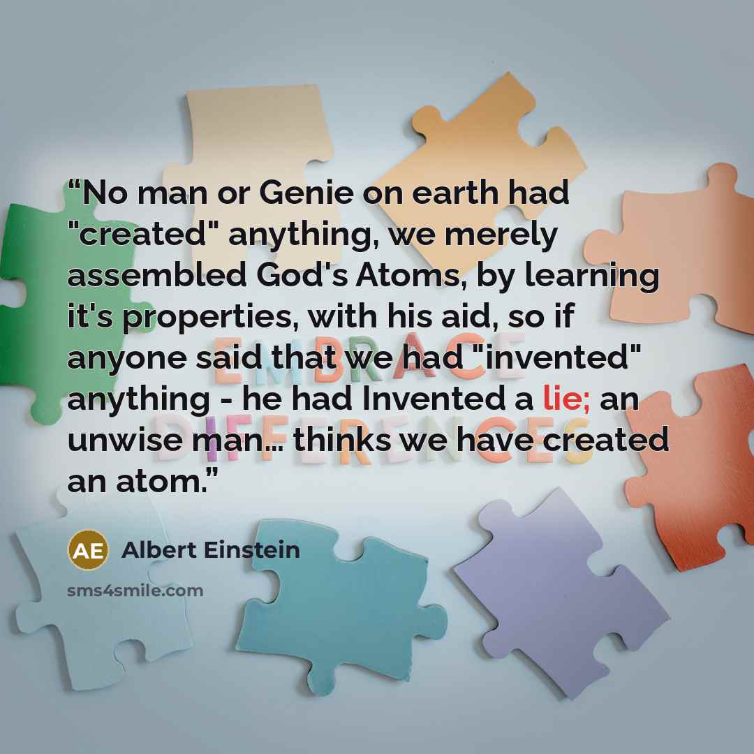 “No man or Genie on earth had "created" anything, we merely assembled God's Atoms, by learning it's properties, with his aid, so if anyone said that we had "invented" anything - he had Invented a lie; an unwise man… thinks we have created an atom.” quote by Albert Einstein