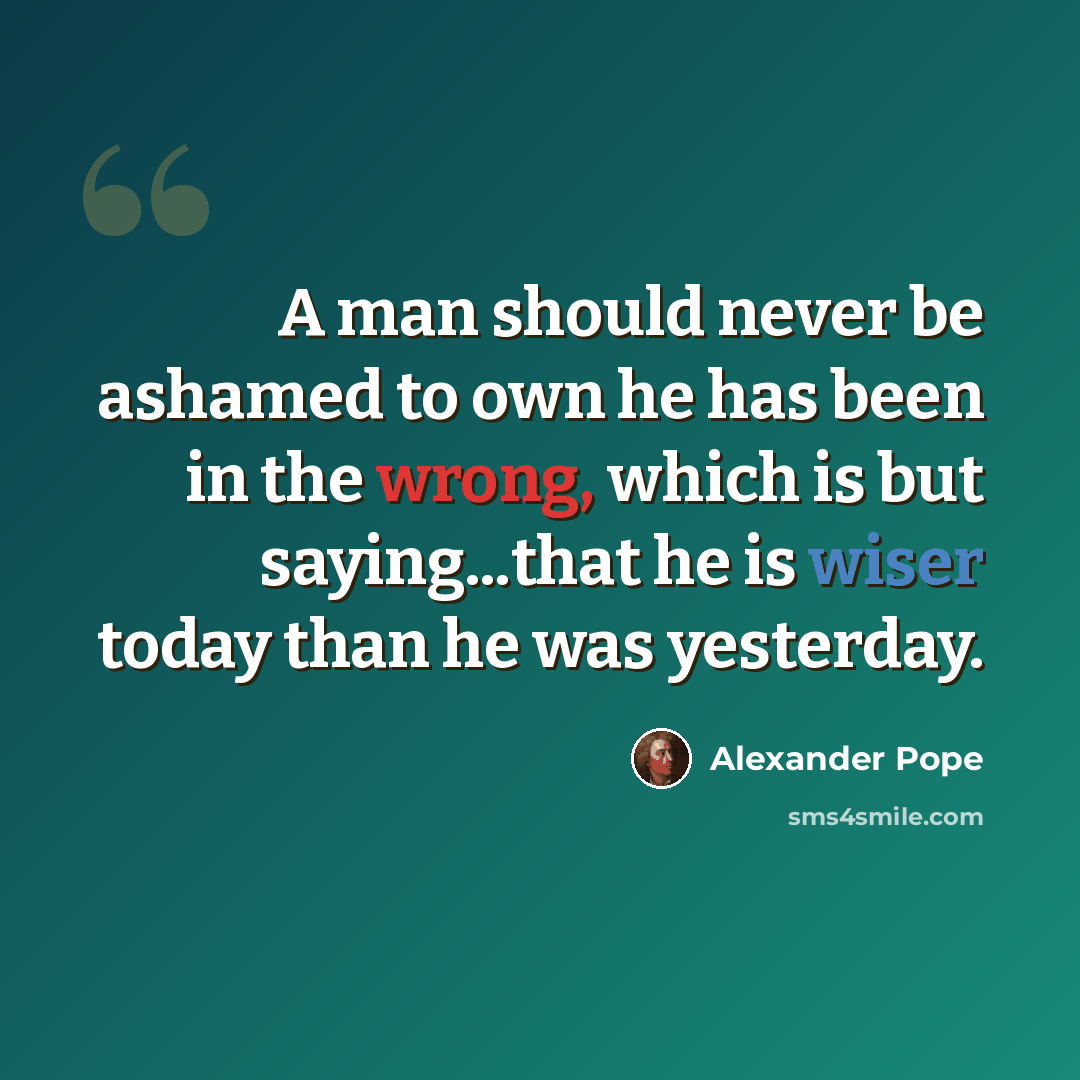 “A man should never be ashamed to own he has been in the wrong, which is but saying...that he is wiser today than he was yesterday.” quote by Alexander Pope