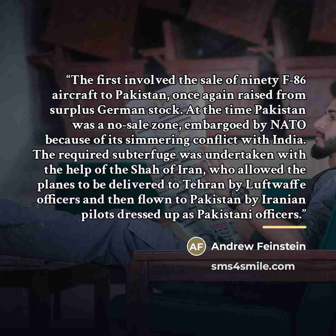“The first involved the sale of ninety F-86 aircraft to Pakistan, once again raised from surplus German stock. At the time Pakistan was a no-sale zone, embargoed by NATO because of its simmering conflict with India. The required subterfuge was undertaken with the help of the Shah of Iran, who…” quote by Andrew Feinstein