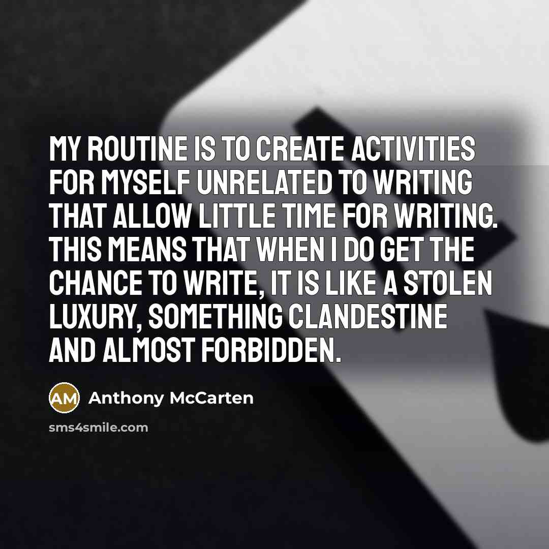 “My routine is to create activities for myself unrelated to writing that allow little time for writing. This means that when I do get the chance to write, it is like a stolen luxury, something clandestine and almost forbidden.” quote by Anthony McCarten