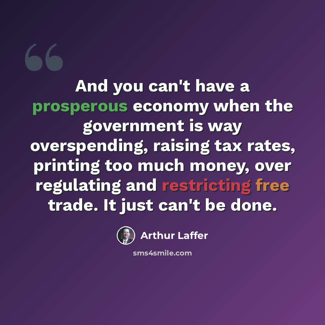 “And you can't have a prosperous economy when the government is way overspending, raising tax rates, printing too much money, over regulating and restricting free trade. It just can't be done.” quote by Arthur Laffer
