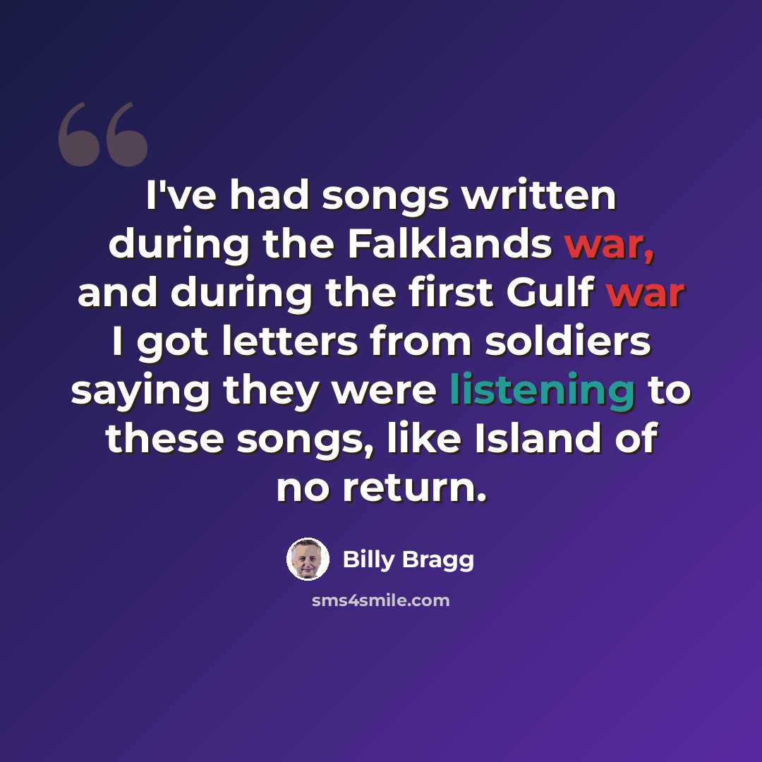“I've had songs written during the Falklands war, and during the first Gulf war I got letters from soldiers saying they were listening to these songs, like Island of no return.” quote by Billy Bragg