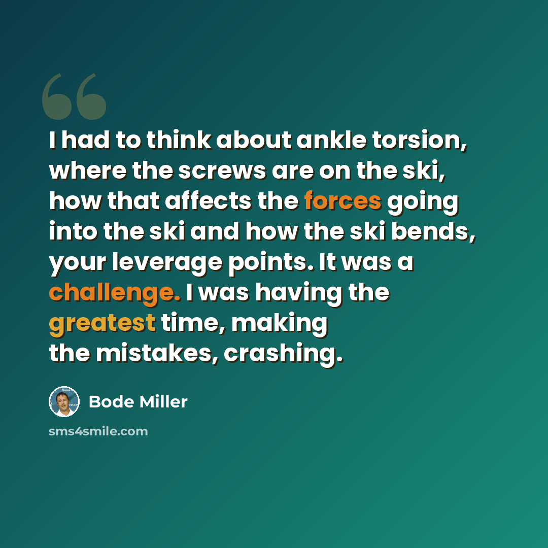 “I had to think about ankle torsion, where the screws are on the ski, how that affects the forces going into the ski and how the ski bends, your leverage points. It was a challenge. I was having the greatest time, making the mistakes, crashing.” quote by Bode Miller