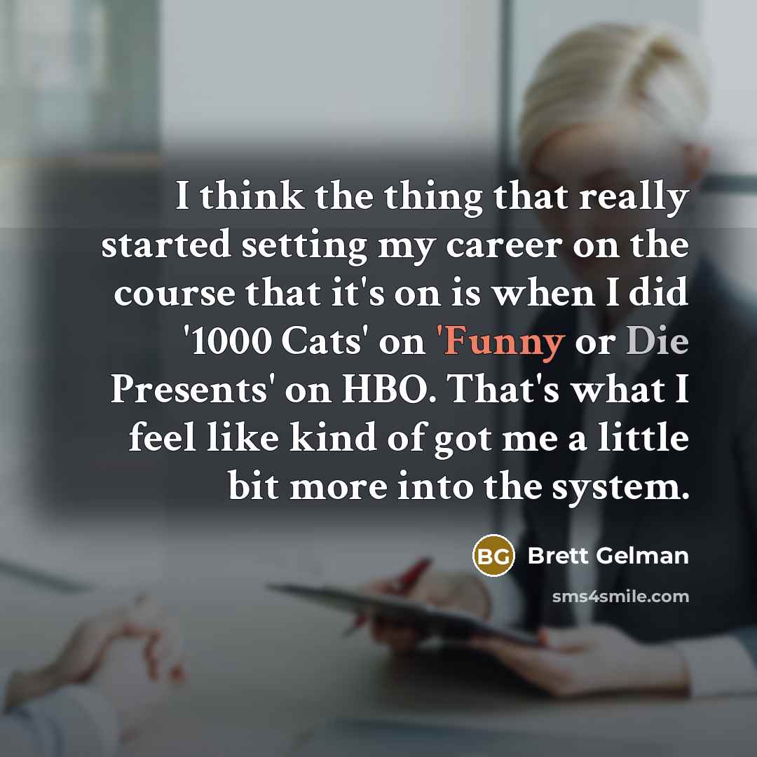 “I think the thing that really started setting my career on the course that it's on is when I did '1000 Cats' on 'Funny or Die Presents' on HBO. That's what I feel like kind of got me a little bit more into the system.” quote by Brett Gelman