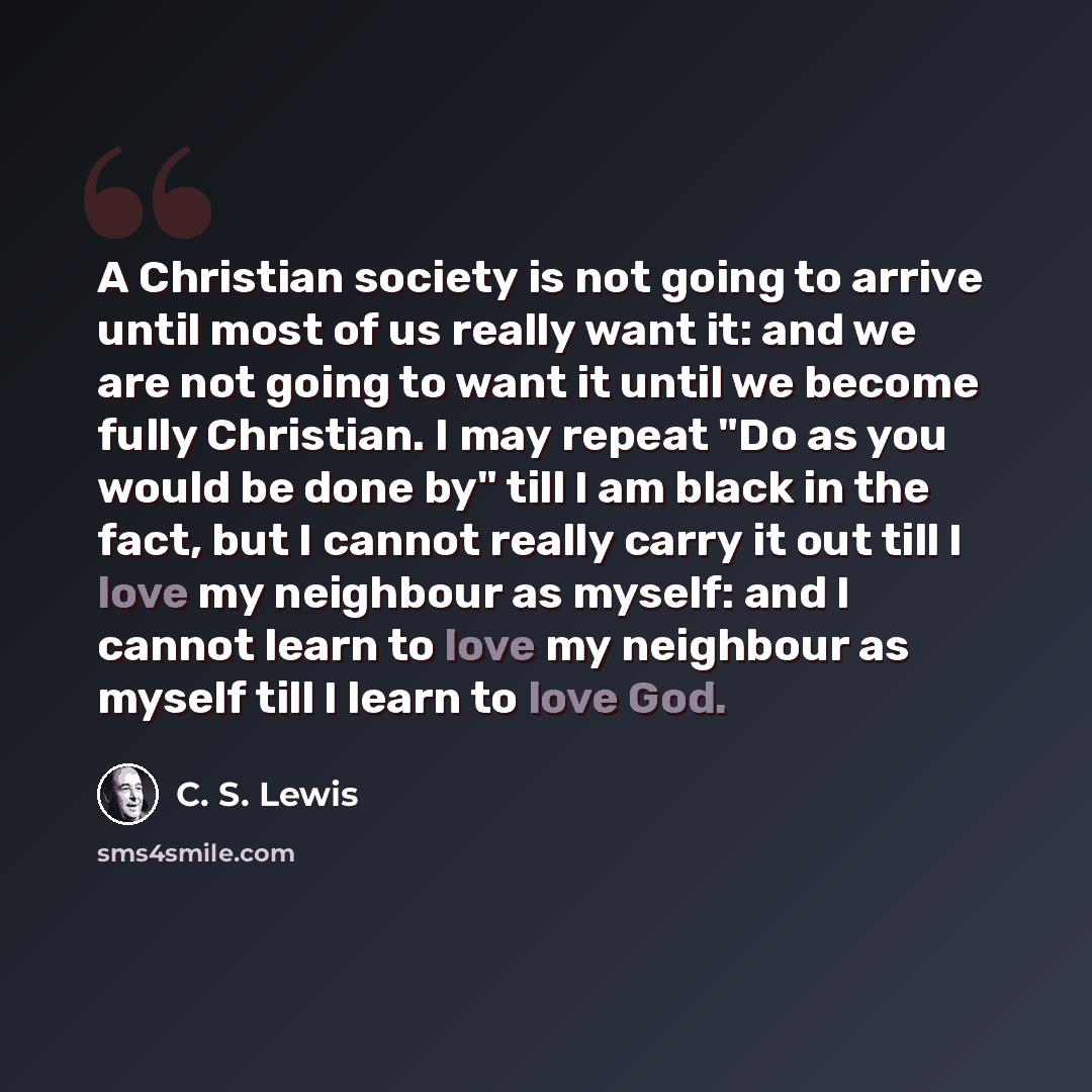 “A Christian society is not going to arrive until most of us really want it: and we are not going to want it until we become fully Christian. I may repeat "Do as you would be done by" till I am black in the fact, but I cannot really carry it out till I love my neighbour as myself: and I cannot…” quote by C. S. Lewis