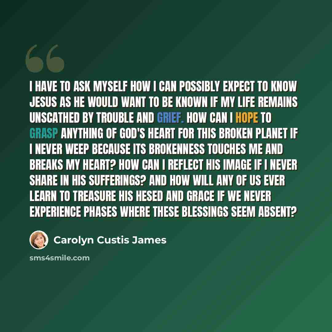 “I have to ask myself how I can possibly expect to know Jesus as he would want to be known if my life remains unscathed by trouble and grief. How can I hope to grasp anything of God's heart for this broken planet if I never weep because its brokenness touches me and breaks my heart? How can I…” quote by Carolyn Custis James