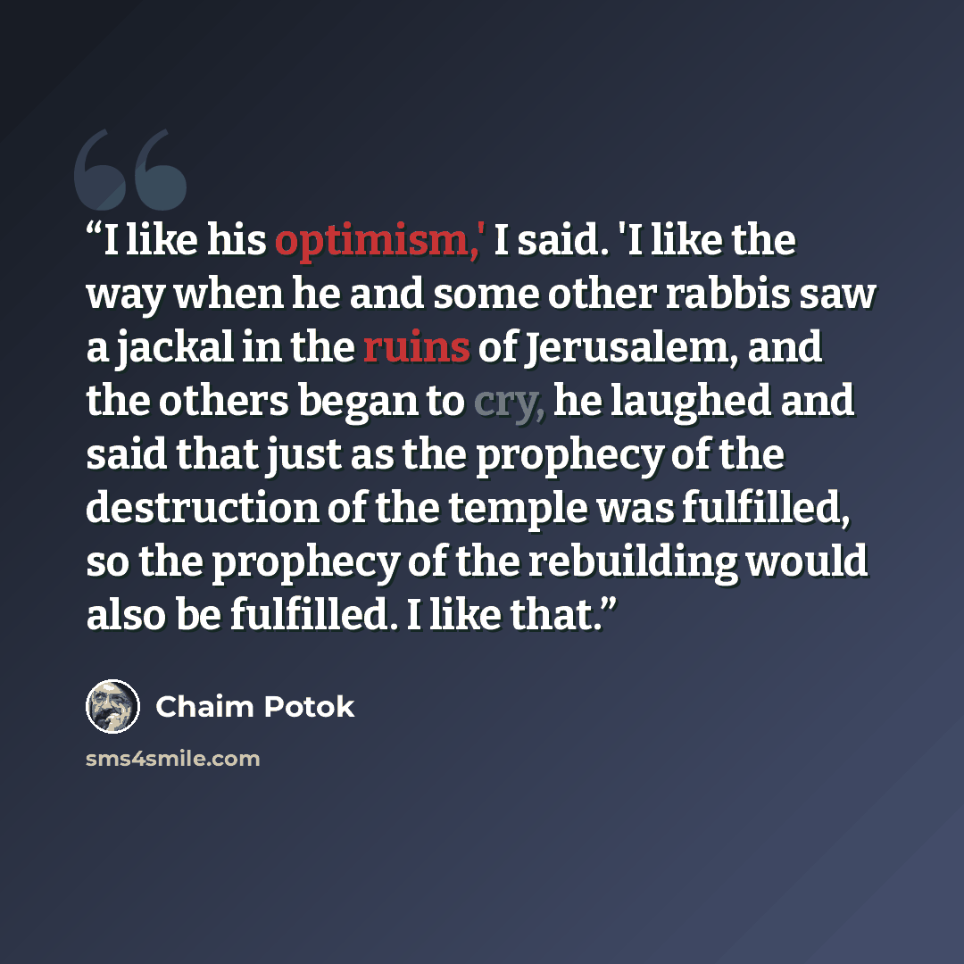 “I like his optimism,' I said. 'I like the way when he and some other rabbis saw a jackal in the ruins of Jerusalem, and the others began to cry, he laughed and said that just as the prophecy of the destruction of the temple was fulfilled, so the prophecy of the rebuilding would also be fulfilled…” quote by Chaim Potok
