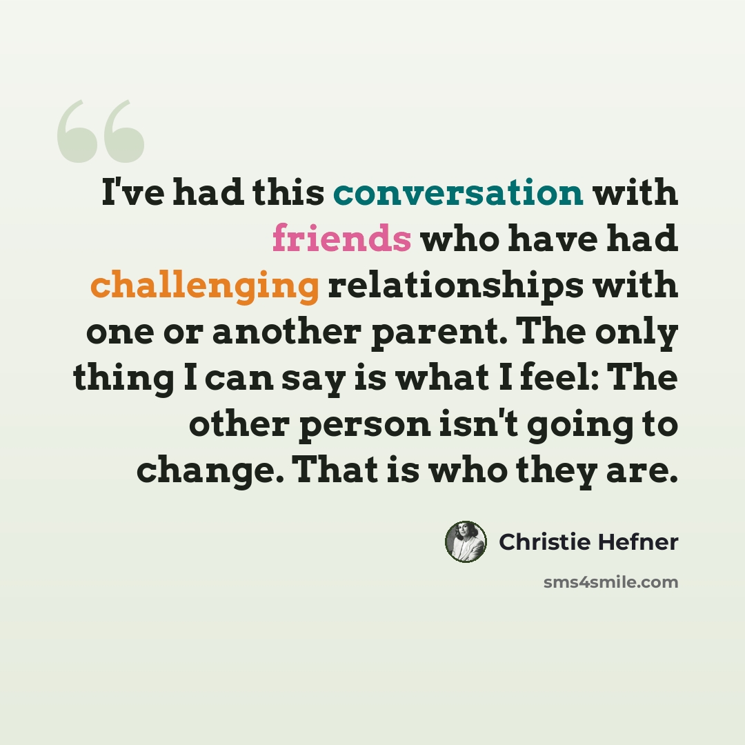 “I've had this conversation with friends who have had challenging relationships with one or another parent. The only thing I can say is what I feel: The other person isn't going to change. That is who they are.” quote by Christie Hefner