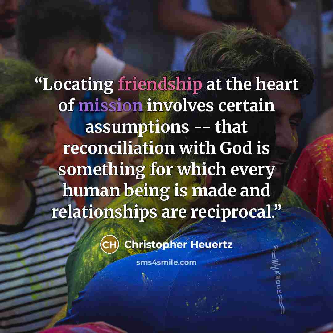 “Locating friendship at the heart of mission involves certain assumptions -- that reconciliation with God is something for which every human being is made and relationships are reciprocal.” quote by Christopher Heuertz