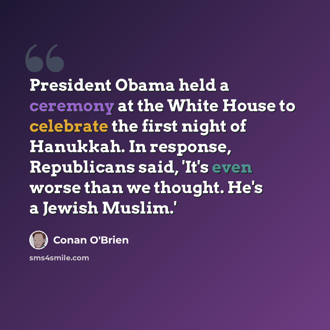 “President Obama held a ceremony at the White House to celebrate the first night of Hanukkah. In response, Republicans said, 'It's even worse than we thought. He's a Jewish Muslim.'” quote by Conan O'Brien