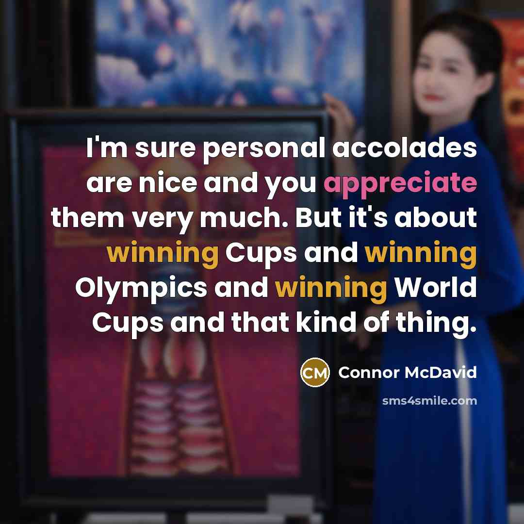 “I'm sure personal accolades are nice and you appreciate them very much. But it's about winning Cups and winning Olympics and winning World Cups and that kind of thing.” quote by Connor McDavid