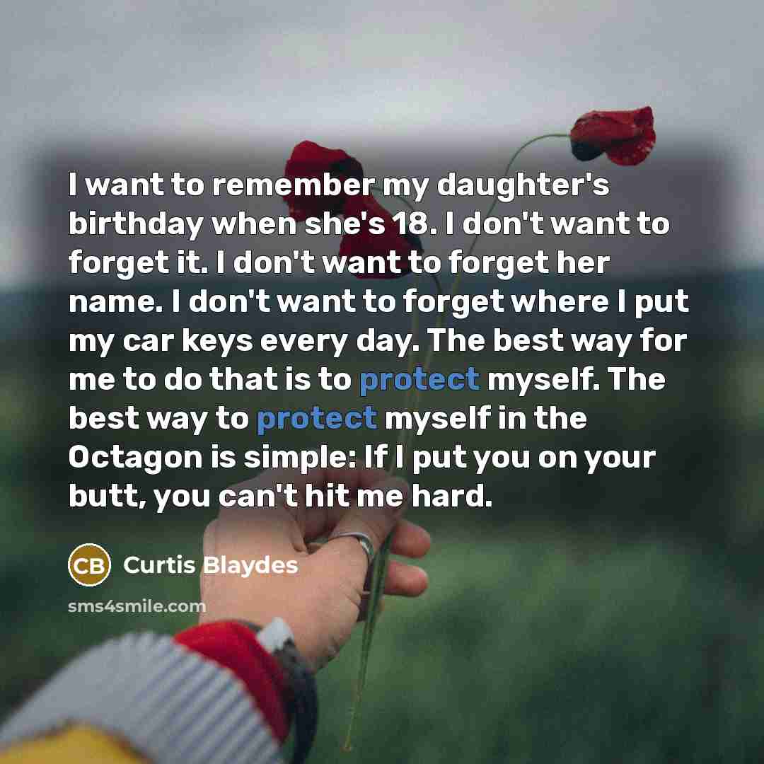“I want to remember my daughter's birthday when she's 18. I don't want to forget it. I don't want to forget her name. I don't want to forget where I put my car keys every day. The best way for me to do that is to protect myself. The best way to protect myself in the Octagon is simple: If I put you…” quote by Curtis Blaydes