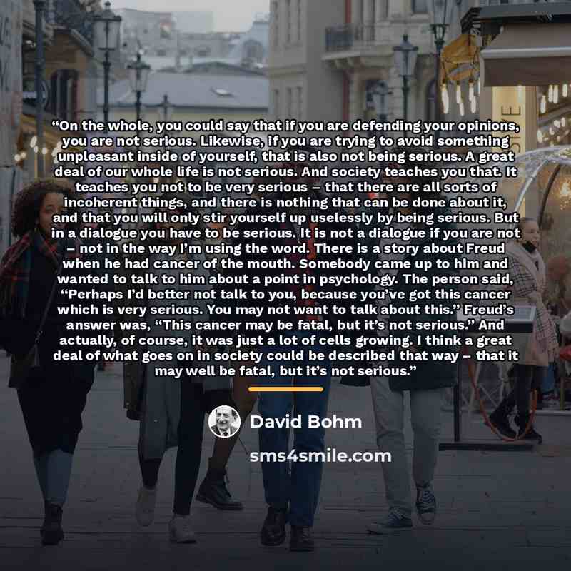 “On the whole, you could say that if you are defending your opinions, you are not serious. Likewise, if you are trying to avoid something unpleasant inside of yourself, that is also not being serious. A great deal of our whole life is not serious. And society teaches you that. It teaches you not to…” quote by David Bohm