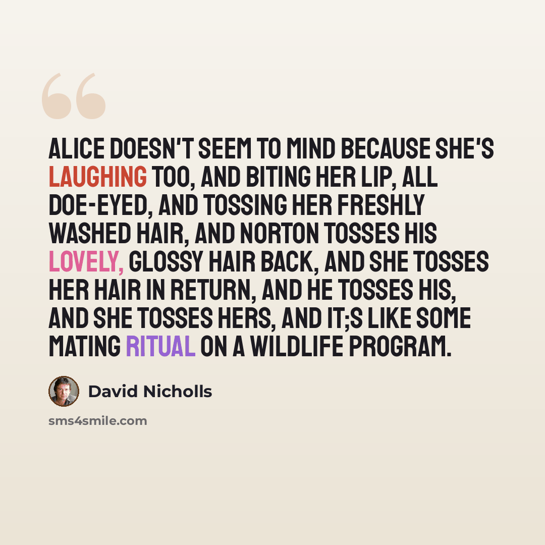 “Alice doesn't seem to mind because she's laughing too, and biting her lip, all doe-eyed, and tossing her freshly washed hair, and Norton tosses his lovely, glossy hair back, and she tosses her hair in return, and he tosses his, and she tosses hers, and it;s like some mating ritual on a wildlife…” quote by David Nicholls