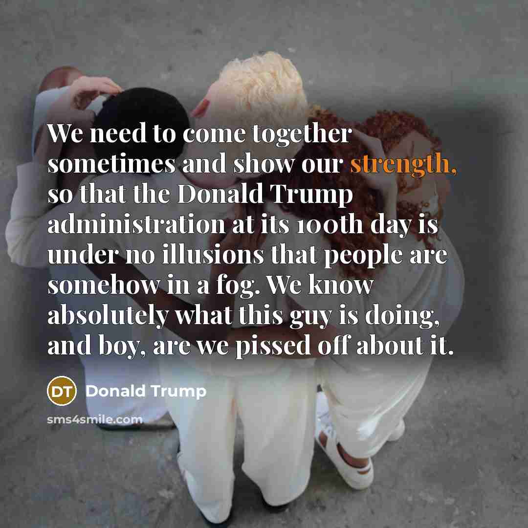 “We need to come together sometimes and show our strength, so that the Donald Trump administration at its 100th day is under no illusions that people are somehow in a fog. We know absolutely what this guy is doing, and boy, are we pissed off about it.” quote by Donald Trump