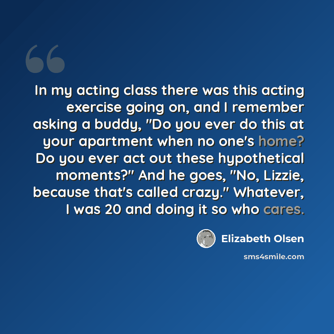 “In my acting class there was this acting exercise going on, and I remember asking a buddy, "Do you ever do this at your apartment when no one's home? Do you ever act out these hypothetical moments?" And he goes, "No, Lizzie, because that's called crazy." Whatever, I was 20 and doing it so who cares.” quote by Elizabeth Olsen