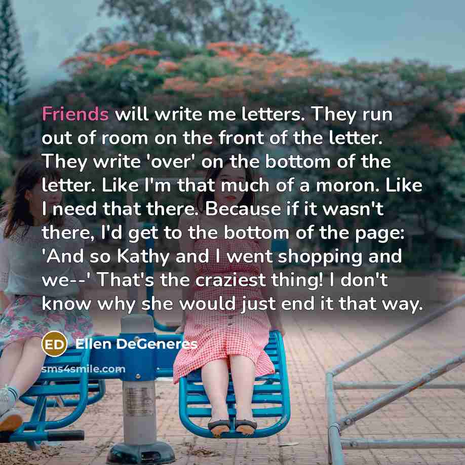 “Friends will write me letters. They run out of room on the front of the letter. They write 'over' on the bottom of the letter. Like I'm that much of a moron. Like I need that there. Because if it wasn't there, I'd get to the bottom of the page: 'And so Kathy and I went shopping and we--' That's…” quote by Ellen DeGeneres