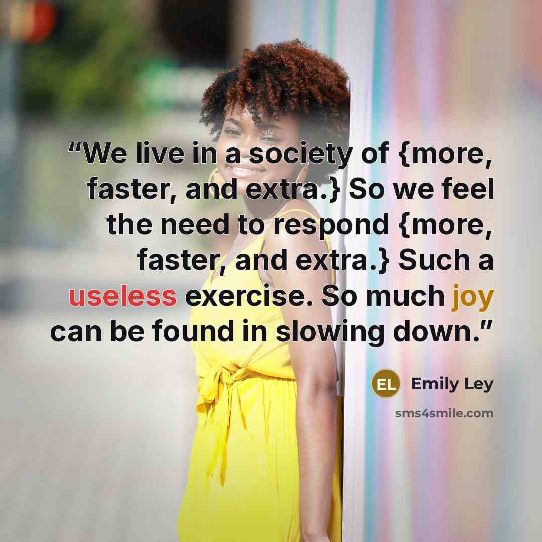 “We live in a society of {more, faster, and extra.} So we feel the need to respond {more, faster, and extra.} Such a useless exercise. So much joy can be found in slowing down.” quote by Emily Ley