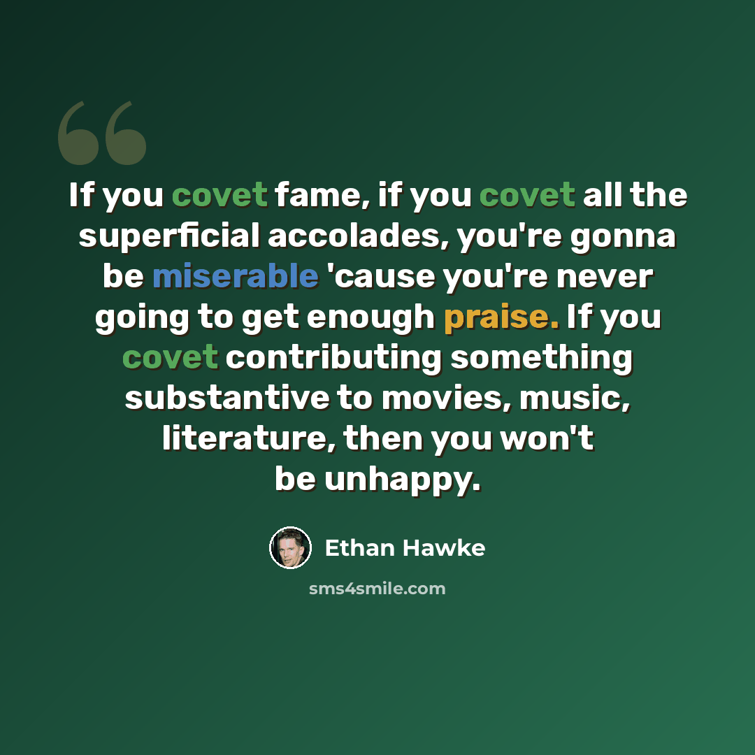 “If you covet fame, if you covet all the superficial accolades, you're gonna be miserable 'cause you're never going to get enough praise. If you covet contributing something substantive to movies, music, literature, then you won't be unhappy.” quote by Ethan Hawke
