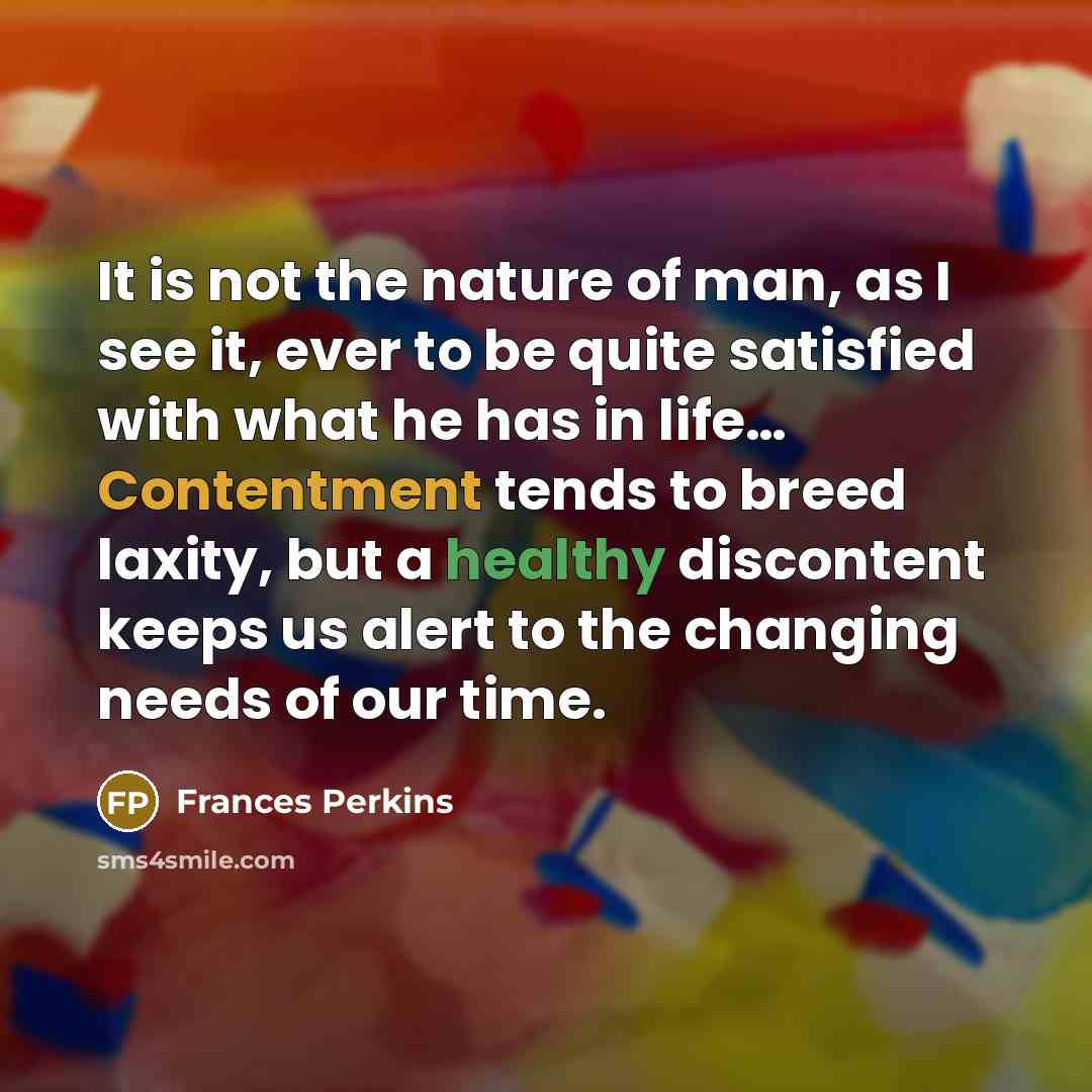 “It is not the nature of man, as I see it, ever to be quite satisfied with what he has in life… Contentment tends to breed laxity, but a healthy discontent keeps us alert to the changing needs of our time.” quote by Frances Perkins