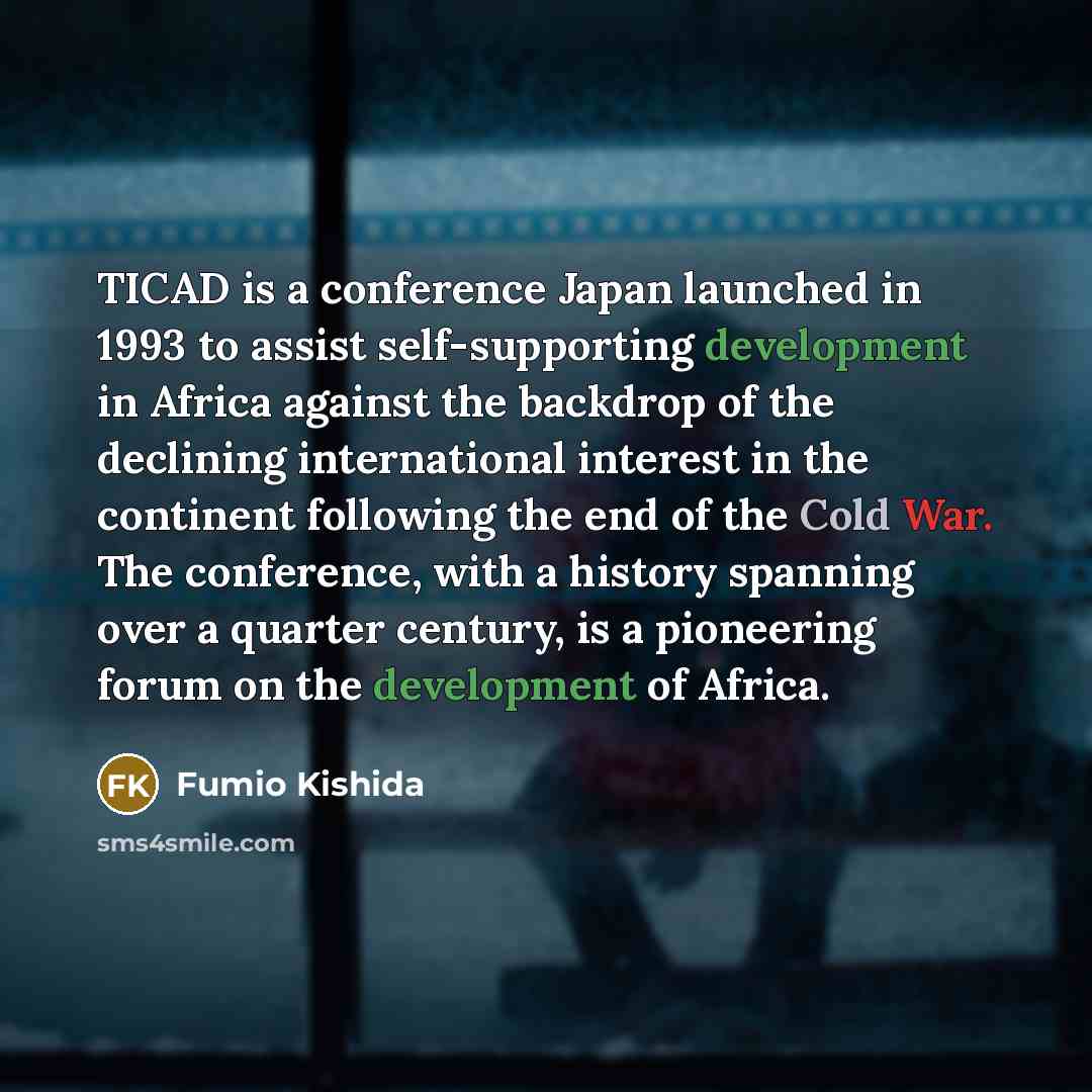 “TICAD is a conference Japan launched in 1993 to assist self-supporting development in Africa against the backdrop of the declining international interest in the continent following the end of the Cold War. The conference, with a history spanning over a quarter century, is a pioneering forum on the…” quote by Fumio Kishida