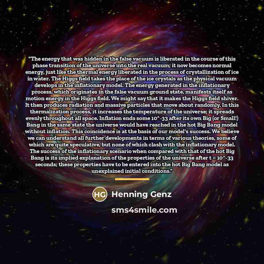 “The energy that was hidden in the false vacuum is liberated in the course of this phase transition of the universe into the real vacuum; it now becomes normal energy, just like the thermal energy liberated in the process of crystallization of ice in water. The Higgs field takes the place of the…” quote by Henning Genz