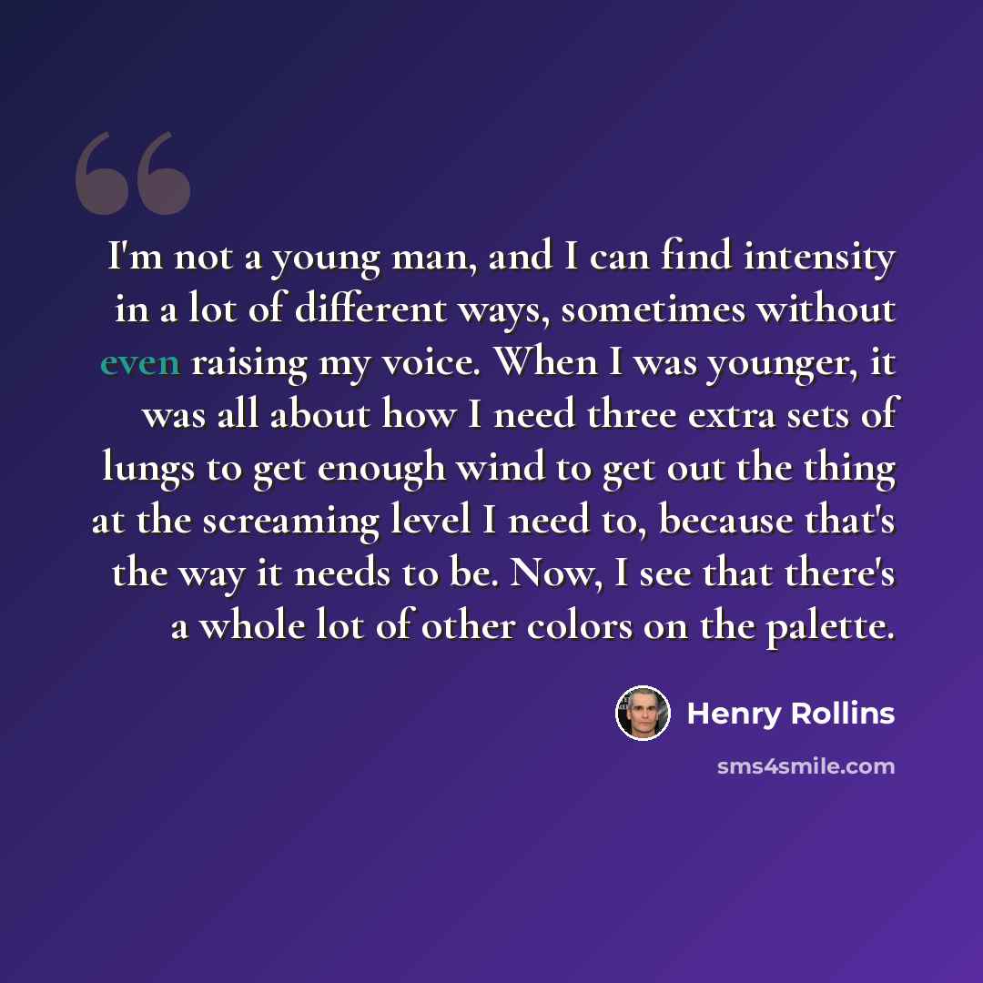 “I'm not a young man, and I can find intensity in a lot of different ways, sometimes without even raising my voice. When I was younger, it was all about how I need three extra sets of lungs to get enough wind to get out the thing at the screaming level I need to, because that's the way it needs to…” quote by Henry Rollins