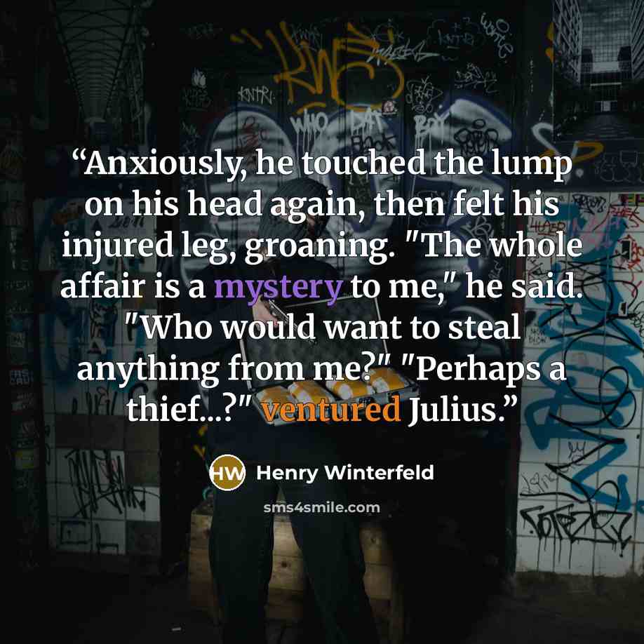 “Anxiously, he touched the lump on his head again, then felt his injured leg, groaning. "The whole affair is a mystery to me," he said. "Who would want to steal anything from me?" "Perhaps a thief...?" ventured Julius.” quote by Henry Winterfeld