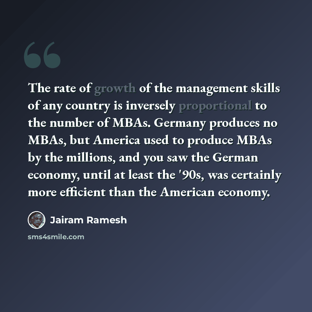 “The rate of growth of the management skills of any country is inversely proportional to the number of MBAs. Germany produces no MBAs, but America used to produce MBAs by the millions, and you saw the German economy, until at least the '90s, was certainly more efficient than the American economy.” quote by Jairam Ramesh