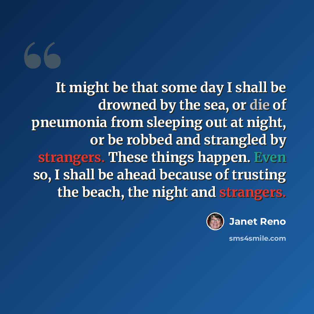 “It might be that some day I shall be drowned by the sea, or die of pneumonia from sleeping out at night, or be robbed and strangled by strangers. These things happen. Even so, I shall be ahead because of trusting the beach, the night and strangers.” quote by Janet Reno