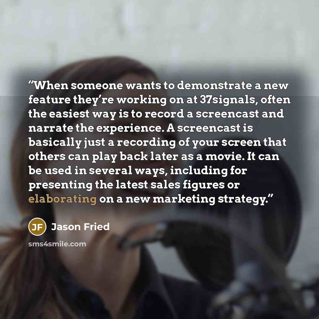 “When someone wants to demonstrate a new feature they’re working on at 37signals, often the easiest way is to record a screencast and narrate the experience. A screencast is basically just a recording of your screen that others can play back later as a movie. It can be used in several ways…” quote by Jason Fried