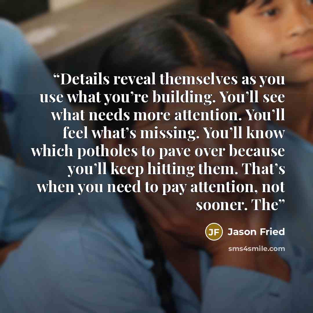 “Details reveal themselves as you use what you’re building. You’ll see what needs more attention. You’ll feel what’s missing. You’ll know which potholes to pave over because you’ll keep hitting them. That’s when you need to pay attention, not sooner. The” quote by Jason Fried