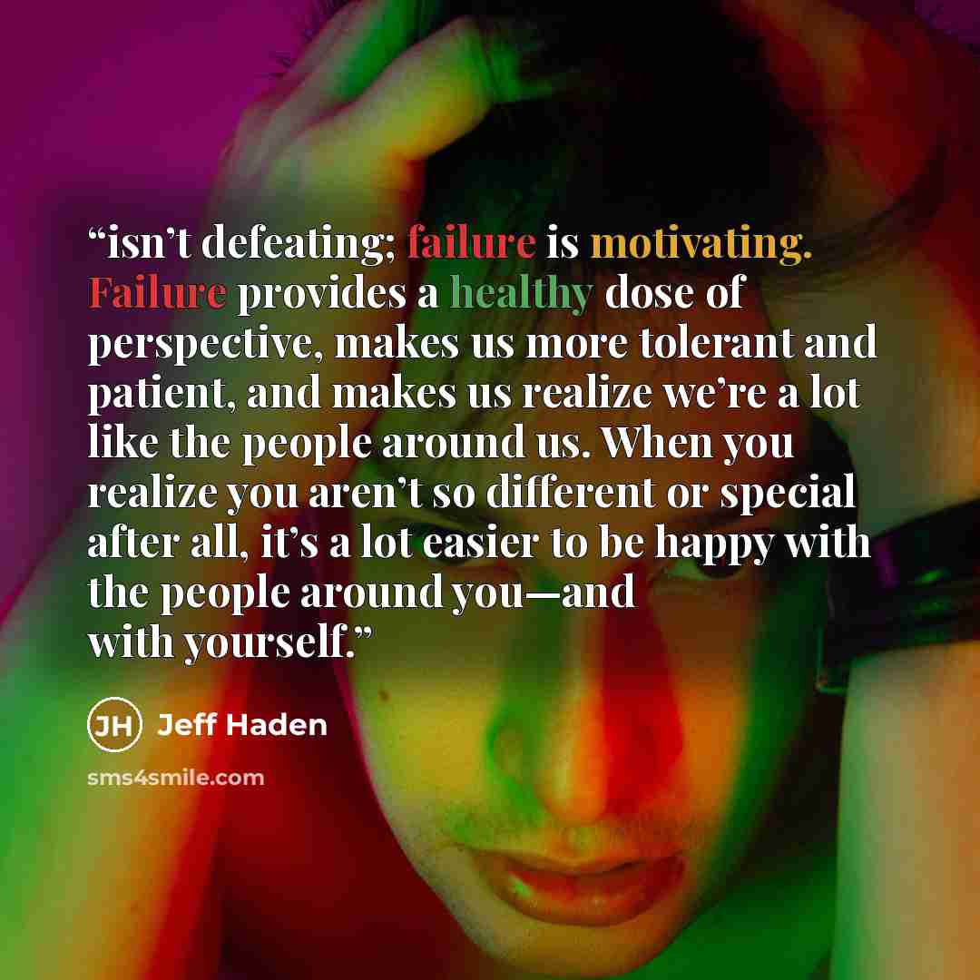 “isn’t defeating; failure is motivating. Failure provides a healthy dose of perspective, makes us more tolerant and patient, and makes us realize we’re a lot like the people around us. When you realize you aren’t so different or special after all, it’s a lot easier to be happy with the people…” quote by Jeff Haden