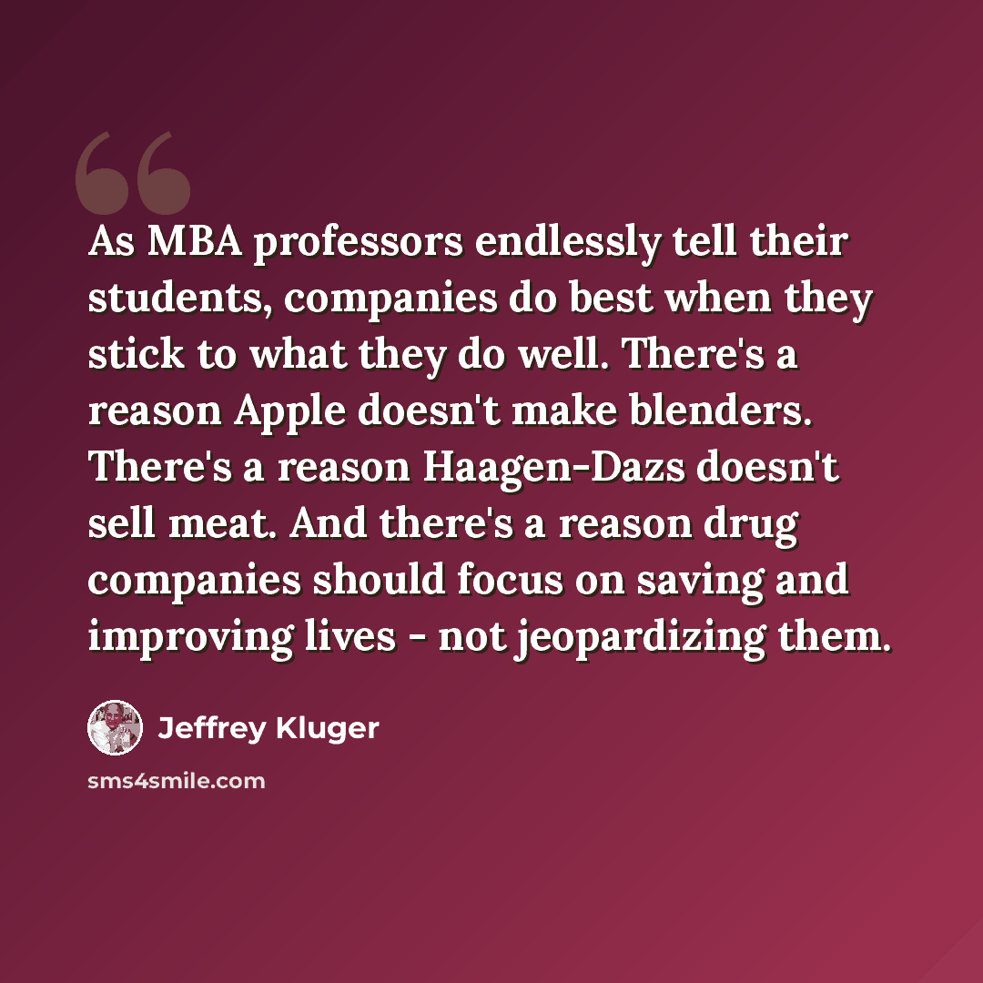 “As MBA professors endlessly tell their students, companies do best when they stick to what they do well. There's a reason Apple doesn't make blenders. There's a reason Haagen-Dazs doesn't sell meat. And there's a reason drug companies should focus on saving and improving lives - not jeopardizing…” quote by Jeffrey Kluger