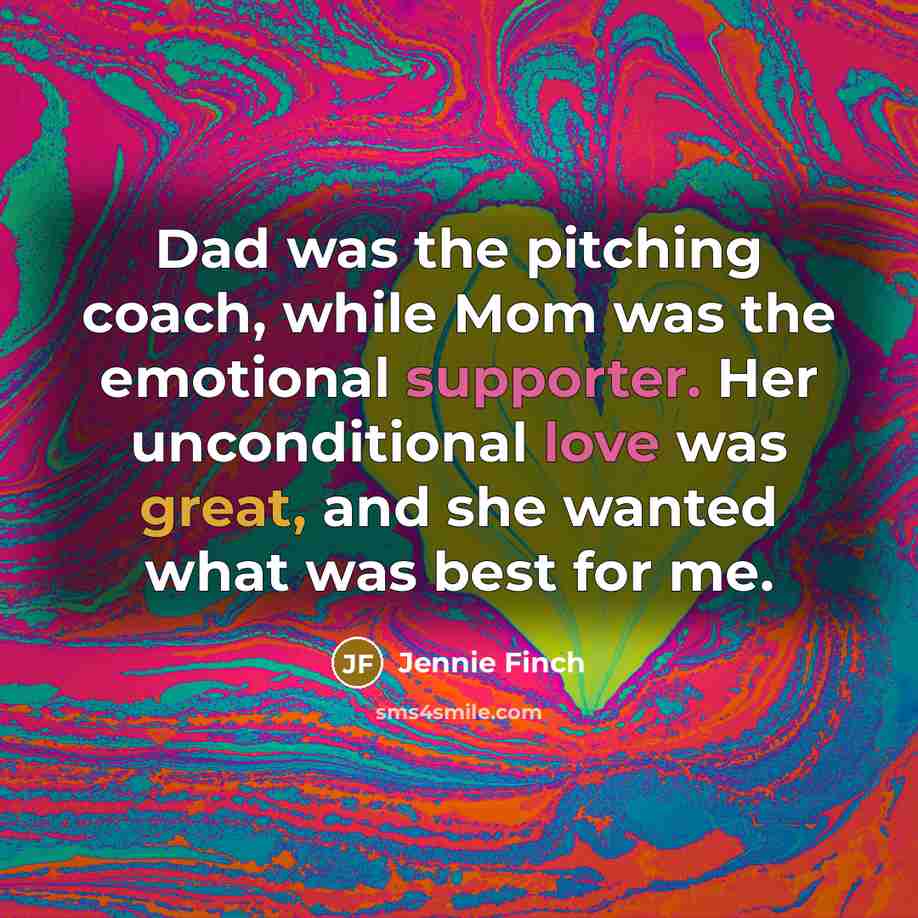 “Dad was the pitching coach, while Mom was the emotional supporter. Her unconditional love was great, and she wanted what was best for me.” quote by Jennie Finch