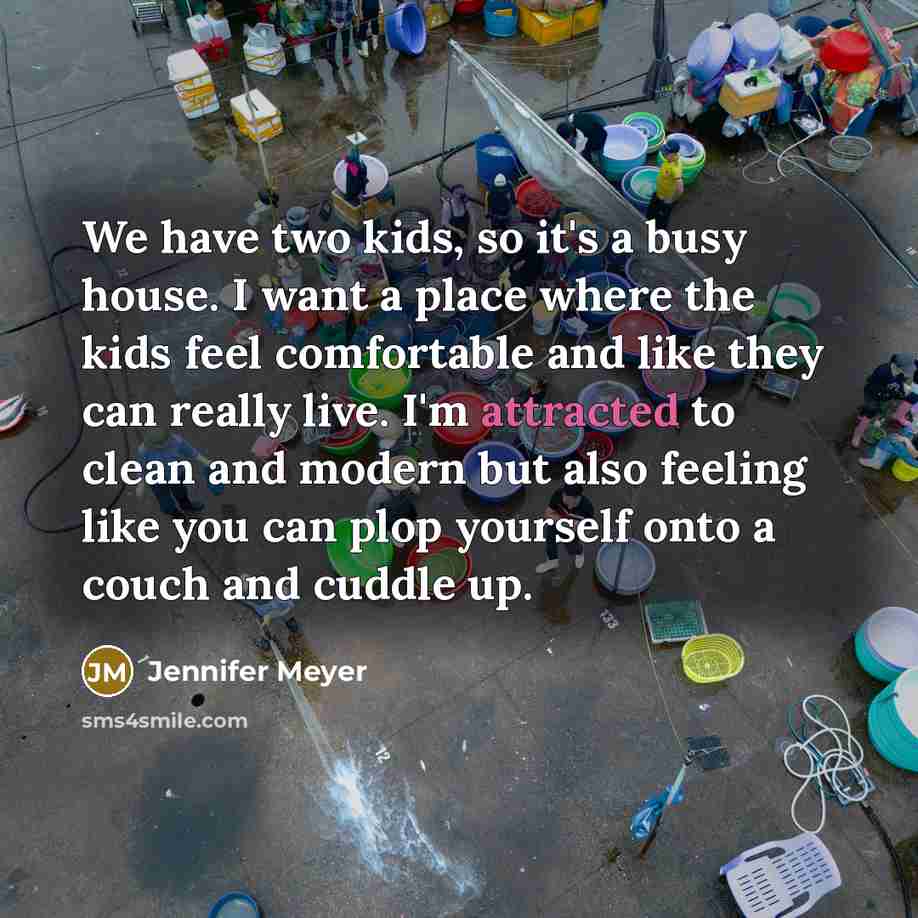 “We have two kids, so it's a busy house. I want a place where the kids feel comfortable and like they can really live. I'm attracted to clean and modern but also feeling like you can plop yourself onto a couch and cuddle up.” quote by Jennifer Meyer